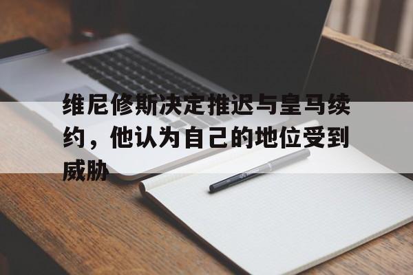 熊猫体育全站-关于维尼修斯决定推迟与皇马续约，他认为自己的地位受到威胁的信息